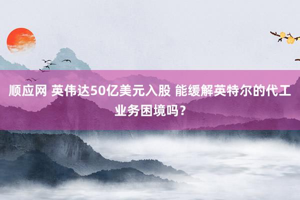 顺应网 英伟达50亿美元入股 能缓解英特尔的代工业务困境吗？