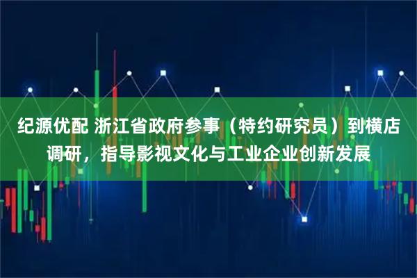 纪源优配 浙江省政府参事（特约研究员）到横店调研，指导影视文化与工业企业创新发展