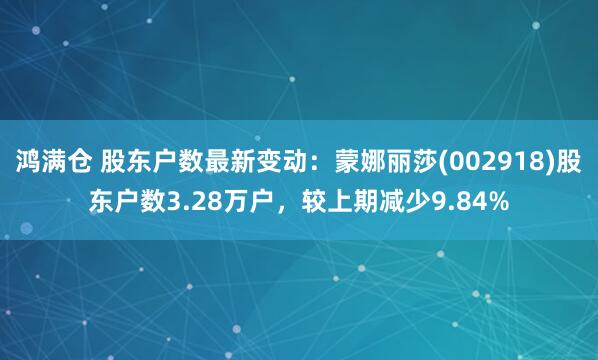鸿满仓 股东户数最新变动：蒙娜丽莎(002918)股东户数3.28万户，较上期减少9.84%