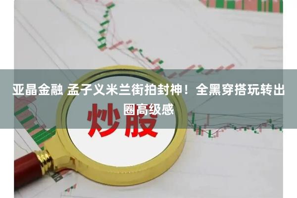 亚晶金融 孟子义米兰街拍封神！全黑穿搭玩转出圈高级感
