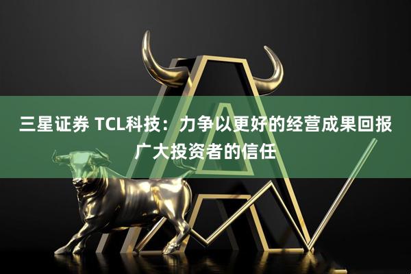 三星证券 TCL科技:力争以更好的经营成果回报广大投资者的信任