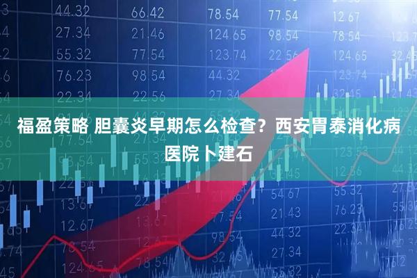福盈策略 胆囊炎早期怎么检查?西安胃泰消化病医院卜建石